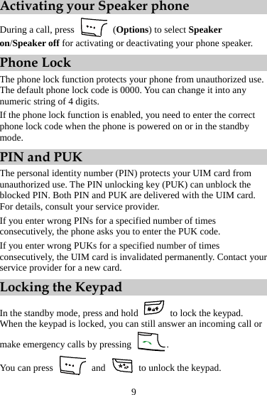 Activating your Speaker phone During a call, press   (Options) to select Speaker on/Speaker off for activating or deactivating your phone speaker. Phone Lock The phone lock function protects your phone from unauthorized use. The default phone lock code is 0000. You can change it into any numeric string of 4 digits. If the phone lock function is enabled, you need to enter the correct phone lock code when the phone is powered on or in the standby mode. PIN and PUK The personal identity number (PIN) protects your UIM card from unauthorized use. The PIN unlocking key (PUK) can unblock the blocked PIN. Both PIN and PUK are delivered with the UIM card. For details, consult your service provider. If you enter wrong PINs for a specified number of times consecutively, the phone asks you to enter the PUK code. If you enter wrong PUKs for a specified number of times consecutively, the UIM card is invalidated permanently. Contact your service provider for a new card. Locking the Keypad In the standby mode, press and hold   to lock the keypad. When the keypad is locked, you can still answer an incoming call or make emergency calls by pressing  . You can press   and    to unlock the keypad. 9 