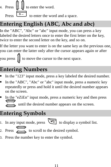 4. Press    to enter the word. Press    to enter the word and a space. Entering English (ABC, Abc and abc) In the &quot;ABC&quot;, &quot;Abc&quot; or &quot;abc&quot; input mode, you can press a key labeled the desired letters once to enter the first letter on the key, twice to enter the second letter on the key, and so on. If the letter you want to enter is on the same key as the previous one, you can enter the latter only after the cursor appears again or after you press    to move the cursor to the next space. Entering Numbers z In the &quot;123&quot; input mode, press a key labeled the desired number. z In the &quot;ABC&quot;, &quot;Abc&quot; or &quot;abc&quot; input mode, press a numeric key repeatedly or press and hold it until the desired number appears on the screen. z In the &quot;eZiEn&quot; input mode, press a numeric key and then press   until the desired number appears on the screen. Entering Symbols 1. In any input mode, press    to display a symbol list. 2. Press    to scroll to the desired symbol. 3. Press the number key to enter the symbol. 11 