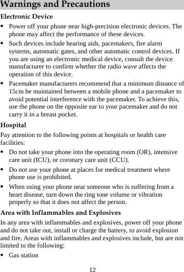 12 Warnings and Precautions Electronic Device z Power off your phone near high-precision electronic devices. The phone may affect the performance of these devices. z Such devices include hearing aids, pacemakers, fire alarm systems, automatic gates, and other automatic control devices. If you are using an electronic medical device, consult the device manufacturer to confirm whether the radio wave affects the operation of this device. z Pacemaker manufacturers recommend that a minimum distance of 15cm be maintained between a mobile phone and a pacemaker to avoid potential interference with the pacemaker. To achieve this, use the phone on the opposite ear to your pacemaker and do not carry it in a breast pocket. Hospital Pay attention to the following points at hospitals or health care facilities: z Do not take your phone into the operating room (OR), intensive care unit (ICU), or coronary care unit (CCU). z Do not use your phone at places for medical treatment where phone use is prohibited. z When using your phone near someone who is suffering from a heart disease, turn down the ring tone volume or vibration properly so that it does not affect the person. Area with Inflammables and Explosives In any area with inflammables and explosives, power off your phone and do not take out, install or charge the battery, to avoid explosion and fire. Areas with inflammables and explosives include, but are not limited to the following: z Gas station 