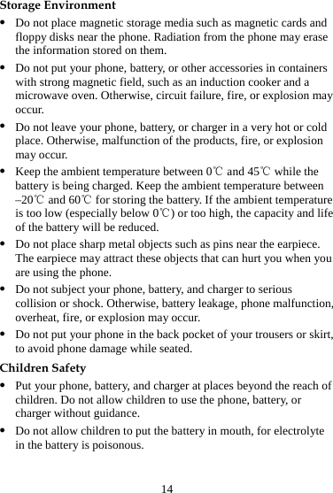 14 Storage Environment z Do not place magnetic storage media such as magnetic cards and floppy disks near the phone. Radiation from the phone may erase the information stored on them. z Do not put your phone, battery, or other accessories in containers with strong magnetic field, such as an induction cooker and a microwave oven. Otherwise, circuit failure, fire, or explosion may occur. z Do not leave your phone, battery, or charger in a very hot or cold place. Otherwise, malfunction of the products, fire, or explosion may occur. z Keep the ambient temperature between 0  and 45  while the ℃℃battery is being charged. Keep the ambient temperature between –20  and ℃60  for storing the battery. ℃If the ambient temperature is too low (especially below 0 ) or too high, the capacity and life ℃of the battery will be reduced. z Do not place sharp metal objects such as pins near the earpiece. The earpiece may attract these objects that can hurt you when you are using the phone. z Do not subject your phone, battery, and charger to serious collision or shock. Otherwise, battery leakage, phone malfunction, overheat, fire, or explosion may occur. z Do not put your phone in the back pocket of your trousers or skirt, to avoid phone damage while seated. Children Safety z Put your phone, battery, and charger at places beyond the reach of children. Do not allow children to use the phone, battery, or charger without guidance. z Do not allow children to put the battery in mouth, for electrolyte in the battery is poisonous. 