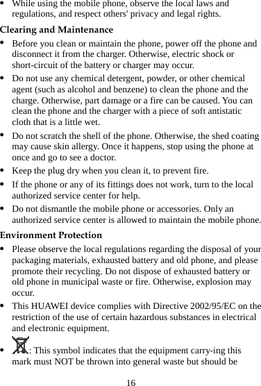 z While using the mobile phone, observe the local laws and regulations, and respect others&apos; privacy and legal rights. Clearing and Maintenance z Before you clean or maintain the phone, power off the phone and disconnect it from the charger. Otherwise, electric shock or short-circuit of the battery or charger may occur. z Do not use any chemical detergent, powder, or other chemical agent (such as alcohol and benzene) to clean the phone and the charge. Otherwise, part damage or a fire can be caused. You can clean the phone and the charger with a piece of soft antistatic cloth that is a little wet. z Do not scratch the shell of the phone. Otherwise, the shed coating may cause skin allergy. Once it happens, stop using the phone at once and go to see a doctor. z Keep the plug dry when you clean it, to prevent fire. z If the phone or any of its fittings does not work, turn to the local authorized service center for help. z Do not dismantle the mobile phone or accessories. Only an authorized service center is allowed to maintain the mobile phone. Environment Protection z Please observe the local regulations regarding the disposal of your packaging materials, exhausted battery and old phone, and please promote their recycling. Do not dispose of exhausted battery or old phone in municipal waste or fire. Otherwise, explosion may occur. z This HUAWEI device complies with Directive 2002/95/EC on the restriction of the use of certain hazardous substances in electrical and electronic equipment. z : This symbol indicates that the equipment carry-ing this mark must NOT be thrown into general waste but should be 16 