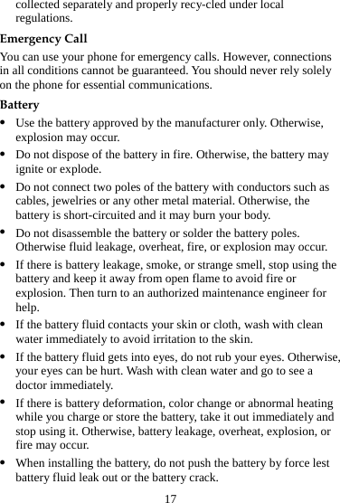 17 collected separately and properly recy-cled under local regulations. Emergency Call You can use your phone for emergency calls. However, connections in all conditions cannot be guaranteed. You should never rely solely on the phone for essential communications. Battery z Use the battery approved by the manufacturer only. Otherwise, explosion may occur. z Do not dispose of the battery in fire. Otherwise, the battery may ignite or explode. z Do not connect two poles of the battery with conductors such as cables, jewelries or any other metal material. Otherwise, the battery is short-circuited and it may burn your body. z Do not disassemble the battery or solder the battery poles. Otherwise fluid leakage, overheat, fire, or explosion may occur. z If there is battery leakage, smoke, or strange smell, stop using the battery and keep it away from open flame to avoid fire or explosion. Then turn to an authorized maintenance engineer for help. z If the battery fluid contacts your skin or cloth, wash with clean water immediately to avoid irritation to the skin. z If the battery fluid gets into eyes, do not rub your eyes. Otherwise, your eyes can be hurt. Wash with clean water and go to see a doctor immediately. z If there is battery deformation, color change or abnormal heating while you charge or store the battery, take it out immediately and stop using it. Otherwise, battery leakage, overheat, explosion, or fire may occur. z When installing the battery, do not push the battery by force lest battery fluid leak out or the battery crack. 