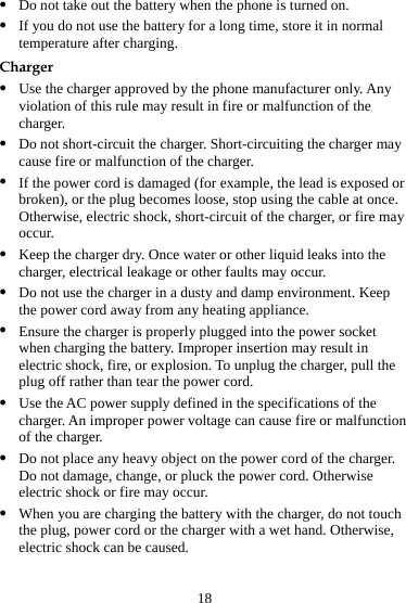 18 z Do not take out the battery when the phone is turned on. z If you do not use the battery for a long time, store it in normal temperature after charging. Charger z Use the charger approved by the phone manufacturer only. Any violation of this rule may result in fire or malfunction of the charger. z Do not short-circuit the charger. Short-circuiting the charger may cause fire or malfunction of the charger. z If the power cord is damaged (for example, the lead is exposed or broken), or the plug becomes loose, stop using the cable at once. Otherwise, electric shock, short-circuit of the charger, or fire may occur. z Keep the charger dry. Once water or other liquid leaks into the charger, electrical leakage or other faults may occur. z Do not use the charger in a dusty and damp environment. Keep the power cord away from any heating appliance. z Ensure the charger is properly plugged into the power socket when charging the battery. Improper insertion may result in electric shock, fire, or explosion. To unplug the charger, pull the plug off rather than tear the power cord. z Use the AC power supply defined in the specifications of the charger. An improper power voltage can cause fire or malfunction of the charger. z Do not place any heavy object on the power cord of the charger. Do not damage, change, or pluck the power cord. Otherwise electric shock or fire may occur. z When you are charging the battery with the charger, do not touch the plug, power cord or the charger with a wet hand. Otherwise, electric shock can be caused. 