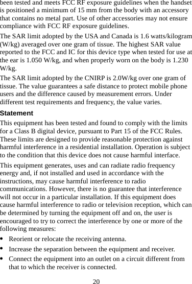 20 been tested and meets FCC RF exposure guidelines when the handset is positioned a minimum of 15 mm from the body with an accessory that contains no metal part. Use of other accessories may not ensure compliance with FCC RF exposure guidelines. The SAR limit adopted by the USA and Canada is 1.6 watts/kilogram (W/kg) averaged over one gram of tissue. The highest SAR value reported to the FCC and IC for this device type when tested for use at the ear is 1.050 W/kg, and when properly worn on the body is 1.230 W/kg. The SAR limit adopted by the CNIRP is 2.0W/kg over one gram of tissue. The value guarantees a safe distance to protect mobile phone users and the difference caused by measurement errors. Under different test requirements and frequency, the value varies. Statement This equipment has been tested and found to comply with the limits for a Class B digital device, pursuant to Part 15 of the FCC Rules. These limits are designed to provide reasonable protection against harmful interference in a residential installation. Operation is subject to the condition that this device does not cause harmful interface. This equipment generates, uses and can radiate radio frequency energy and, if not installed and used in accordance with the instructions, may cause harmful interference to radio communications. However, there is no guarantee that interference will not occur in a particular installation. If this equipment does cause harmful interference to radio or television reception, which can be determined by turning the equipment off and on, the user is encouraged to try to correct the interference by one or more of the following measures: z Reorient or relocate the receiving antenna. z Increase the separation between the equipment and receiver. z Connect the equipment into an outlet on a circuit different from that to which the receiver is connected. 