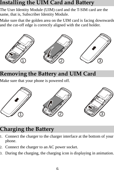 Installing the UIM Card and Battery The User Identity Module (UIM) card and the T-SIM card are the same, that is, Subscriber Identity Module. Make sure that the golden area on the UIM card is facing downwards and the cut-off edge is correctly aligned with the card holder. 123 Removing the Battery and UIM Card Make sure that your phone is powered off. 321 Charging the Battery 1. Connect the charger to the charger interface at the bottom of your phone. 2. Connect the charger to an AC power socket. 3. During the charging, the charging icon is displaying in animation. 6 