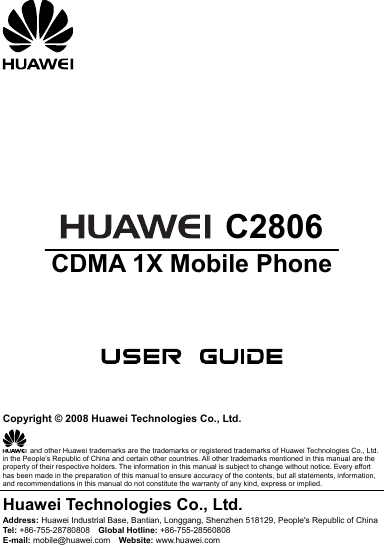         C2806 CDMA 1X Mobile Phone       Copyright © 2008 Huawei Technologies Co., Ltd.   and other Huawei trademarks are the trademarks or registered trademarks of Huawei Technologies Co., Ltd. in the People’s Republic of China and certain other countries. All other trademarks mentioned in this manual are the property of their respective holders. The information in this manual is subject to change without notice. Every effort has been made in the preparation of this manual to ensure accuracy of the contents, but all statements, information, and recommendations in this manual do not constitute the warranty of any kind, express or implied. Huawei Technologies Co., Ltd. Address: Huawei Industrial Base, Bantian, Longgang, Shenzhen 518129, People&apos;s Republic of China Tel:  +86-755-28780808    Global Hotline: +86-755-28560808 E-mail: mobile@huawei.com    Website: www.huawei.com 