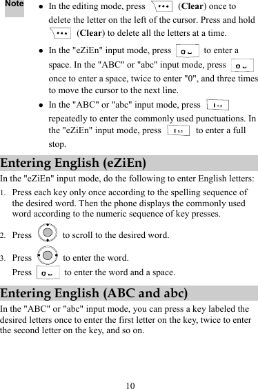10 Note z In the editing mode, press   (Clear) once to delete the letter on the left of the cursor. Press and hold  (Clear) to delete all the letters at a time. z In the &quot;eZiEn&quot; input mode, press   to enter a space. In the &quot;ABC&quot; or &quot;abc&quot; input mode, press   once to enter a space, twice to enter &quot;0&quot;, and three times to move the cursor to the next line. z In the &quot;ABC&quot; or &quot;abc&quot; input mode, press   repeatedly to enter the commonly used punctuations. In the &quot;eZiEn&quot; input mode, press    to enter a full stop. Entering English (eZiEn) In the &quot;eZiEn&quot; input mode, do the following to enter English letters: 1. Press each key only once according to the spelling sequence of the desired word. Then the phone displays the commonly used word according to the numeric sequence of key presses. 2. Press    to scroll to the desired word. 3. Press    to enter the word. Press    to enter the word and a space. Entering English (ABC and abc) In the &quot;ABC&quot; or &quot;abc&quot; input mode, you can press a key labeled the desired letters once to enter the first letter on the key, twice to enter the second letter on the key, and so on. 