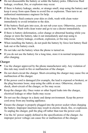 16 z Do not disassemble the battery or solder the battery poles. Otherwise fluid leakage, overheat, fire, or explosion may occur. z If there is battery leakage, smoke, or strange smell, stop using the battery and keep it away from open flame to avoid fire or explosion. Then turn to an authorized maintenance engineer for help. z If the battery fluid contacts your skin or cloth, wash with clean water immediately to avoid irritation to the skin. z If the battery fluid gets into eyes, do not rub your eyes. Otherwise, your eyes can be hurt. Wash with clean water and go to see a doctor immediately. z If there is battery deformation, color change or abnormal heating while you charge or store the battery, take it out immediately and stop using it. Otherwise, battery leakage, overheat, explosion, or fire may occur. z When installing the battery, do not push the battery by force lest battery fluid leak out or the battery crack. z Do not take out the battery when the phone is turned on. z If you do not use the battery for a long time, store it in normal temperature after charging. Charger z Use the charger approved by the phone manufacturer only. Any violation of this rule may result in fire or malfunction of the charger. z Do not short-circuit the charger. Short-circuiting the charger may cause fire or malfunction of the charger. z If the power cord is damaged (for example, the lead is exposed or broken), or the plug becomes loose, stop using the cable at once. Otherwise, electric shock, short-circuit of the charger, or fire may occur. z Keep the charger dry. Once water or other liquid leaks into the charger, electrical leakage or other faults may occur. z Do not use the charger in a dusty and damp environment. Keep the power cord away from any heating appliance. z Ensure the charger is properly plugged into the power socket when charging the battery. Improper insertion may result in electric shock, fire, or explosion. To unplug the charger, pull the plug off rather than tear the power cord. z Use the AC power supply defined in the specifications of the charger. An improper power voltage can cause fire or malfunction of the charger. 