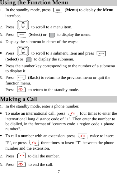 7 Using the Function Menu 1. In the standby mode, press   (Menu) to display the Menu interface. 2. Press    to scroll to a menu item. 3. Press   (Select) or   to display the menu. 4. Display the submenu in either of the ways: z Press    to scroll to a submenu item and press   (Select) or   to display the submenu. z Press the number key corresponding to the number of a submenu to display it. 5. Press   (Back) to return to the previous menu or quit the function menu. Press    to return to the standby mode. Making a Call 1. In the standby mode, enter a phone number. z To make an international call, press    four times to enter the international long distance code of &quot;+&quot;. Then enter the number to be dialled, in the format of &quot;country code + region code + phone number&quot;. z To call a number with an extension, press    twice to insert &quot;P&quot;, or press    three times to insert &quot;T&quot; between the phone number and the extension. 2. Press   to dial the number. 3. Press    to end the call. 