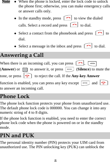 8 Note  z When the phone is locked, enter the lock code to unlock the phone first; otherwise, you can make emergency calls or answer calls only. z In the standby mode, press    to view the dialed calls. Select a record and press   to dial. z Select a contact from the phonebook and press   to dial. z Select a message in the inbox and press   to dial. Answering a Call When there is an incoming call, you can press  ,   (Answer) or    to answer it, or press   (Silence) to mute the tone, or press    to reject the call. If the Any-key Answer function is enabled, you can press any key except   and   to answer an incoming call. Phone Lock The phone lock function protects your phone from unauthorized use. The default phone lock code is 000000. You can change it into any numeric string of 4 to 8 digits. If the phone lock function is enabled, you need to enter the correct phone lock code when the phone is powered on or in the standby mode. PIN and PUK The personal identity number (PIN) protects your UIM card from unauthorized use. The PIN unlocking key (PUK) can unblock the 