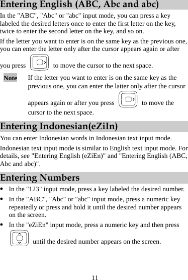 11 Entering English (ABC, Abc and abc) In the &quot;ABC&quot;, &quot;Abc&quot; or &quot;abc&quot; input mode, you can press a key labeled the desired letters once to enter the first letter on the key, twice to enter the second letter on the key, and so on. If the letter you want to enter is on the same key as the previous one, you can enter the letter only after the cursor appears again or after you press    to move the cursor to the next space. Note  If the letter you want to enter is on the same key as the previous one, you can enter the latter only after the cursor appears again or after you press    to move the cursor to the next space. Entering Indonesian(eZiIn) You can enter Indonesian words in Indonesian text input mode. Indonesian text input mode is similar to English text input mode. For details, see &quot;Entering English (eZiEn)&quot; and &quot;Entering English (ABC, Abc and abc)&quot;. Entering Numbers z In the &quot;123&quot; input mode, press a key labeled the desired number. z In the &quot;ABC&quot;, &quot;Abc&quot; or &quot;abc&quot; input mode, press a numeric key repeatedly or press and hold it until the desired number appears on the screen. z In the &quot;eZiEn&quot; input mode, press a numeric key and then press   until the desired number appears on the screen. 