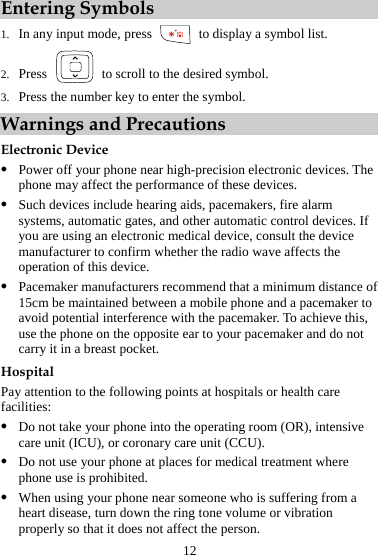 12 Entering Symbols 1. In any input mode, press   to display a symbol list. 2. Press    to scroll to the desired symbol. 3. Press the number key to enter the symbol. Warnings and Precautions Electronic Device z Power off your phone near high-precision electronic devices. The phone may affect the performance of these devices. z Such devices include hearing aids, pacemakers, fire alarm systems, automatic gates, and other automatic control devices. If you are using an electronic medical device, consult the device manufacturer to confirm whether the radio wave affects the operation of this device. z Pacemaker manufacturers recommend that a minimum distance of 15cm be maintained between a mobile phone and a pacemaker to avoid potential interference with the pacemaker. To achieve this, use the phone on the opposite ear to your pacemaker and do not carry it in a breast pocket. Hospital Pay attention to the following points at hospitals or health care facilities: z Do not take your phone into the operating room (OR), intensive care unit (ICU), or coronary care unit (CCU). z Do not use your phone at places for medical treatment where phone use is prohibited. z When using your phone near someone who is suffering from a heart disease, turn down the ring tone volume or vibration properly so that it does not affect the person. 