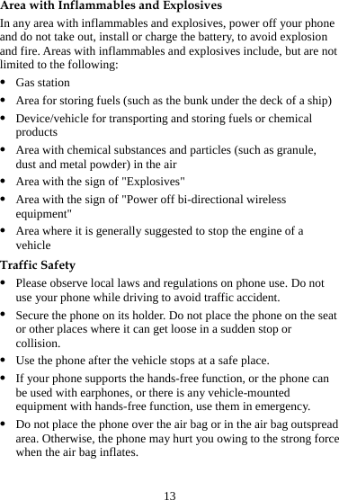 13 Area with Inflammables and Explosives In any area with inflammables and explosives, power off your phone and do not take out, install or charge the battery, to avoid explosion and fire. Areas with inflammables and explosives include, but are not limited to the following: z Gas station z Area for storing fuels (such as the bunk under the deck of a ship) z Device/vehicle for transporting and storing fuels or chemical products z Area with chemical substances and particles (such as granule, dust and metal powder) in the air z Area with the sign of &quot;Explosives&quot; z Area with the sign of &quot;Power off bi-directional wireless equipment&quot; z Area where it is generally suggested to stop the engine of a vehicle Traffic Safety z Please observe local laws and regulations on phone use. Do not use your phone while driving to avoid traffic accident. z Secure the phone on its holder. Do not place the phone on the seat or other places where it can get loose in a sudden stop or collision. z Use the phone after the vehicle stops at a safe place. z If your phone supports the hands-free function, or the phone can be used with earphones, or there is any vehicle-mounted equipment with hands-free function, use them in emergency. z Do not place the phone over the air bag or in the air bag outspread area. Otherwise, the phone may hurt you owing to the strong force when the air bag inflates. 