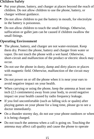 15 Children Safety z Put your phone, battery, and charger at places beyond the reach of children. Do not allow children to use the phone, battery, or charger without guidance. z Do not allow children to put the battery in mouth, for electrolyte in the battery is poisonous. z Do not allow children to touch the small fittings. Otherwise, suffocation or gullet jam can be caused if children swallow the small fittings. Operating Environment z The phone, battery, and charger are not water-resistant. Keep them dry. Protect the phone, battery and charger from water or vapor. Do not touch the phone with a wet hand. Otherwise, short-circuit and malfunction of the product or electric shock may occur. z Do not use the phone in dusty, damp and dirty places or places with magnetic field. Otherwise, malfunction of the circuit may occur. z Do not power on or off the phone when it is near your ears to avoid negative impact on your health. z When carrying or using the phone, keep the antenna at least one inch (2.5 centimeters) away from your body, to avoid negative impact on your health caused by radio frequency leakage. z If you feel uncomfortable (such as falling sick or qualm) after playing games on your phone for a long time, please go to see a doctor immediately. z On a thunder stormy day, do not use your phone outdoors or when it is being charged. z Do not touch the antenna when a call is going on. Touching the antenna may affect call quality and cause the phone to operate 