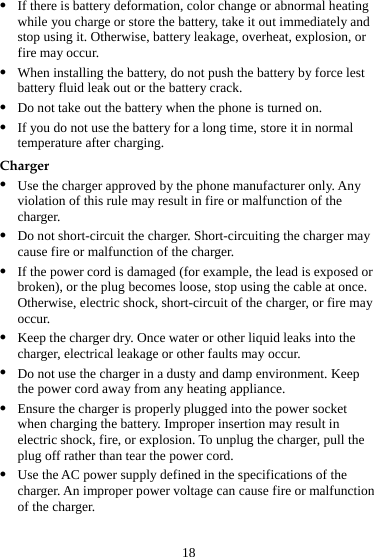 18 z If there is battery deformation, color change or abnormal heating while you charge or store the battery, take it out immediately and stop using it. Otherwise, battery leakage, overheat, explosion, or fire may occur. z When installing the battery, do not push the battery by force lest battery fluid leak out or the battery crack. z Do not take out the battery when the phone is turned on. z If you do not use the battery for a long time, store it in normal temperature after charging. Charger z Use the charger approved by the phone manufacturer only. Any violation of this rule may result in fire or malfunction of the charger. z Do not short-circuit the charger. Short-circuiting the charger may cause fire or malfunction of the charger. z If the power cord is damaged (for example, the lead is exposed or broken), or the plug becomes loose, stop using the cable at once. Otherwise, electric shock, short-circuit of the charger, or fire may occur. z Keep the charger dry. Once water or other liquid leaks into the charger, electrical leakage or other faults may occur. z Do not use the charger in a dusty and damp environment. Keep the power cord away from any heating appliance. z Ensure the charger is properly plugged into the power socket when charging the battery. Improper insertion may result in electric shock, fire, or explosion. To unplug the charger, pull the plug off rather than tear the power cord. z Use the AC power supply defined in the specifications of the charger. An improper power voltage can cause fire or malfunction of the charger. 