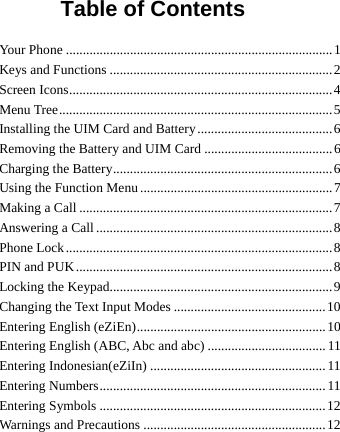           Table of Contents Your Phone ...............................................................................1 Keys and Functions ..................................................................2 Screen Icons..............................................................................4 Menu Tree.................................................................................5 Installing the UIM Card and Battery........................................6 Removing the Battery and UIM Card ......................................6 Charging the Battery.................................................................6 Using the Function Menu .........................................................7 Making a Call ...........................................................................7 Answering a Call ......................................................................8 Phone Lock...............................................................................8 PIN and PUK............................................................................8 Locking the Keypad..................................................................9 Changing the Text Input Modes .............................................10 Entering English (eZiEn)........................................................10 Entering English (ABC, Abc and abc) ...................................11 Entering Indonesian(eZiIn) .................................................... 11 Entering Numbers................................................................... 11 Entering Symbols ...................................................................12 Warnings and Precautions ......................................................12 