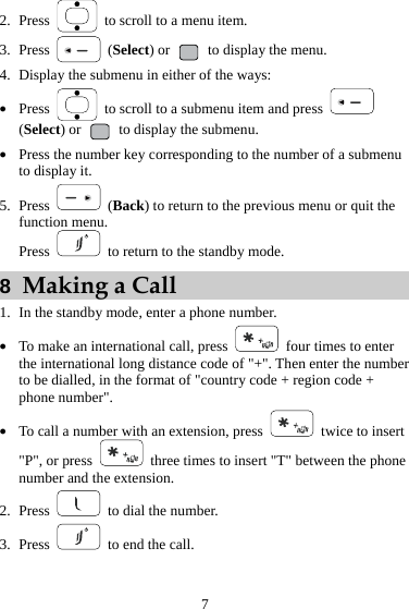 2. Press    to scroll to a menu item. 3. Press   (Select) or   to display the menu. 4. Display the submenu in either of the ways: z Press    to scroll to a submenu item and press   (Select) or   to display the submenu. z Press the number key corresponding to the number of a submenu to display it. 5. Press   (Back) to return to the previous menu or quit the function menu. Press    to return to the standby mode. 8  Making a Call 1. In the standby mode, enter a phone number. z To make an international call, press    four times to enter the international long distance code of &quot;+&quot;. Then enter the number to be dialled, in the format of &quot;country code + region code + phone number&quot;. z To call a number with an extension, press    twice to insert &quot;P&quot;, or press    three times to insert &quot;T&quot; between the phone number and the extension. 2. Press   to dial the number. 3. Press    to end the call. 7 