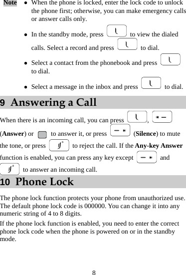 Note  z When the phone is locked, enter the lock code to unlock the phone first; otherwise, you can make emergency calls or answer calls only. z In the standby mode, press    to view the dialed calls. Select a record and press   to dial. z Select a contact from the phonebook and press   to dial. z Select a message in the inbox and press   to dial. 9  Answering a Call When there is an incoming call, you can press  ,   (Answer) or    to answer it, or press   (Silence) to mute the tone, or press    to reject the call. If the Any-key Answer function is enabled, you can press any key except   and   to answer an incoming call.   10  Phone Lock The phone lock function protects your phone from unauthorized use. The default phone lock code is 000000. You can change it into any numeric string of 4 to 8 digits. If the phone lock function is enabled, you need to enter the correct phone lock code when the phone is powered on or in the standby mode. 8 