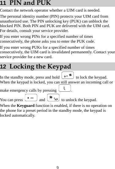 11  PIN and PUK Contact the network operator whether a UIM card is needed. The personal identity number (PIN) protects your UIM card from unauthorized use. The PIN unlocking key (PUK) can unblock the blocked PIN. Both PIN and PUK are delivered with the UIM card. For details, consult your service provider. If you enter wrong PINs for a specified number of times consecutively, the phone asks you to enter the PUK code. If you enter wrong PUKs for a specified number of times consecutively, the UIM card is invalidated permanently. Contact your service provider for a new card. 12  Locking the Keypad In the standby mode, press and hold   to lock the keypad. When the keypad is locked, you can still answer an incoming call or make emergency calls by pressing  . You can press   and    to unlock the keypad. When the Keyguard function is enabled, if there is no operation on the phone for a preset period in the standby mode, the keypad is locked automatically. 9 