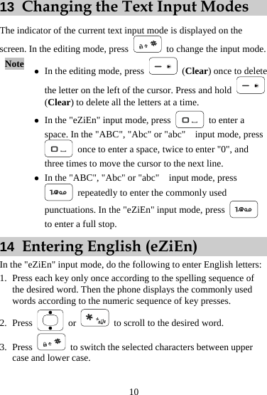13  Changing the Text Input Modes The indicator of the current text input mode is displayed on the screen. In the editing mode, press    to change the input mode. Note  z In the editing mode, press   (Clear) once to delete the letter on the left of the cursor. Press and hold   (Clear) to delete all the letters at a time. z In the &quot;eZiEn&quot; input mode, press   to enter a space. In the &quot;ABC&quot;, &quot;Abc&quot; or &quot;abc&quot;    input mode, press   once to enter a space, twice to enter &quot;0&quot;, and three times to move the cursor to the next line. z In the &quot;ABC&quot;, &quot;Abc&quot; or &quot;abc&quot;    input mode, press   repeatedly to enter the commonly used punctuations. In the &quot;eZiEn&quot; input mode, press   to enter a full stop. 14  Entering English (eZiEn) In the &quot;eZiEn&quot; input mode, do the following to enter English letters: 1. Press each key only once according to the spelling sequence of the desired word. Then the phone displays the commonly used words according to the numeric sequence of key presses. 2. Press   or   to scroll to the desired word. 3. Press    to switch the selected characters between upper case and lower case. 10 