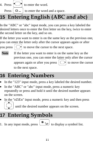 4. Press    to enter the word. Press    to enter the word and a space. 15  Entering English (ABC and abc) In the &quot;ABC&quot; or &quot;abc&quot; input mode, you can press a key labeled the desired letters once to enter the first letter on the key, twice to enter the second letter on the key, and so on. If the letter you want to enter is on the same key as the previous one, you can enter the letter only after the cursor appears again or after you press    to move the cursor to the next space. Note  If the letter you want to enter is on the same key as the previous one, you can enter the latter only after the cursor appears again or after you press    to move the cursor to the next space. 16  Entering Numbers z In the &quot;123&quot; input mode, press a key labeled the desired number. z In the &quot;ABC&quot; or &quot;abc&quot; input mode, press a numeric key repeatedly or press and hold it until the desired number appears on the screen. z In the &quot;eZiEn&quot; input mode, press a numeric key and then press   until the desired number appears on the screen. 17  Entering Symbols 1. In any input mode, press   to display a symbol list. 11 