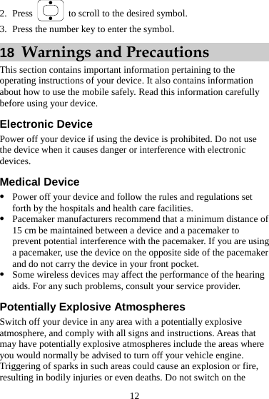 2. Press    to scroll to the desired symbol. 3. Press the number key to enter the symbol. 18  Warnings and Precautions This section contains important information pertaining to the operating instructions of your device. It also contains information about how to use the mobile safely. Read this information carefully before using your device. Electronic Device Power off your device if using the device is prohibited. Do not use the device when it causes danger or interference with electronic devices. Medical Device z Power off your device and follow the rules and regulations set forth by the hospitals and health care facilities. z Pacemaker manufacturers recommend that a minimum distance of 15 cm be maintained between a device and a pacemaker to prevent potential interference with the pacemaker. If you are using a pacemaker, use the device on the opposite side of the pacemaker and do not carry the device in your front pocket. z Some wireless devices may affect the performance of the hearing aids. For any such problems, consult your service provider. Potentially Explosive Atmospheres Switch off your device in any area with a potentially explosive atmosphere, and comply with all signs and instructions. Areas that may have potentially explosive atmospheres include the areas where you would normally be advised to turn off your vehicle engine. Triggering of sparks in such areas could cause an explosion or fire, resulting in bodily injuries or even deaths. Do not switch on the 12 