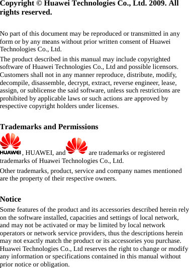 Copyright © Huawei Technologies Co., Ltd. 2009. All rights reserved.  No part of this document may be reproduced or transmitted in any form or by any means without prior written consent of Huawei Technologies Co., Ltd. The product described in this manual may include copyrighted software of Huawei Technologies Co., Ltd and possible licensors. Customers shall not in any manner reproduce, distribute, modify, decompile, disassemble, decrypt, extract, reverse engineer, lease, assign, or sublicense the said software, unless such restrictions are prohibited by applicable laws or such actions are approved by respective copyright holders under licenses.  Trademarks and Permissions , HUAWEI, and are trademarks or registered trademarks of Huawei Technologies Co., Ltd. Other trademarks, product, service and company names mentioned are the property of their respective owners.  Notice Some features of the product and its accessories described herein rely on the software installed, capacities and settings of local network, and may not be activated or may be limited by local network operators or network service providers, thus the descriptions herein may not exactly match the product or its accessories you purchase. Huawei Technologies Co., Ltd reserves the right to change or modify any information or specifications contained in this manual without prior notice or obligation.  