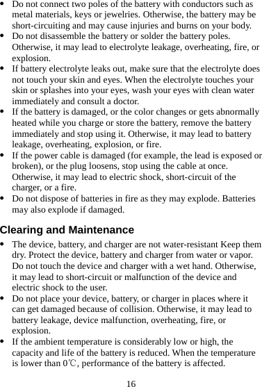 16 z Do not connect two poles of the battery with conductors such as metal materials, keys or jewelries. Otherwise, the battery may be short-circuiting and may cause injuries and burns on your body. z Do not disassemble the battery or solder the battery poles. Otherwise, it may lead to electrolyte leakage, overheating, fire, or explosion. z If battery electrolyte leaks out, make sure that the electrolyte does not touch your skin and eyes. When the electrolyte touches your skin or splashes into your eyes, wash your eyes with clean water immediately and consult a doctor. z If the battery is damaged, or the color changes or gets abnormally heated while you charge or store the battery, remove the battery immediately and stop using it. Otherwise, it may lead to battery leakage, overheating, explosion, or fire. z If the power cable is damaged (for example, the lead is exposed or broken), or the plug loosens, stop using the cable at once. Otherwise, it may lead to electric shock, short-circuit of the charger, or a fire. z Do not dispose of batteries in fire as they may explode. Batteries may also explode if damaged. Clearing and Maintenance z The device, battery, and charger are not water-resistant Keep them dry. Protect the device, battery and charger from water or vapor. Do not touch the device and charger with a wet hand. Otherwise, it may lead to short-circuit or malfunction of the device and electric shock to the user. z Do not place your device, battery, or charger in places where it can get damaged because of collision. Otherwise, it may lead to battery leakage, device malfunction, overheating, fire, or explosion. z If the ambient temperature is considerably low or high, the capacity and life of the battery is reduced. When the temperature is lower than 0 , performance of the battery is affected.℃ 