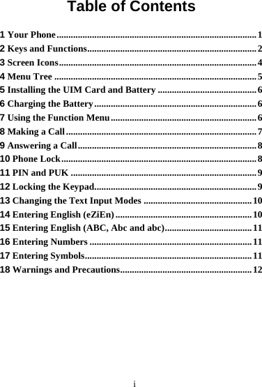        i Table of Contents 1 Your Phone.....................................................................................1 2 Keys and Functions........................................................................2 3 Screen Icons....................................................................................4 4 Menu Tree ......................................................................................5 5 Installing the UIM Card and Battery ..........................................6 6 Charging the Battery.....................................................................6 7 Using the Function Menu..............................................................6 8 Making a Call.................................................................................7 9 Answering a Call............................................................................8 10 Phone Lock...................................................................................8 11 PIN and PUK ...............................................................................9 12 Locking the Keypad.....................................................................9 13 Changing the Text Input Modes ..............................................10 14 Entering English (eZiEn) ..........................................................10 15 Entering English (ABC, Abc and abc).....................................11 16 Entering Numbers .....................................................................11 17 Entering Symbols.......................................................................11 18 Warnings and Precautions........................................................12 
