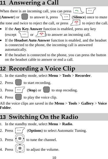 11  Answering a Call When there is an incoming call, you can press  ,   (Answer) or   to answer it, press   (Silence) once to mute the tone and twice to reject the call, or press    to reject the call. z If the Any Key Answer function is enabled, press any key (except   or  ) to answer an incoming call. z If the Headset Auto Answer function is enabled, and the headset is connected to the phone, the incoming call is answered automatically. z If the headset is connected to the phone, you can press the button on the headset cable to answer or end a call. 12  Recording a Voice Clip 1. In the standby mode, select Menu &gt; Tools &gt; Recorder. 2. Press   to start recording. 3. Press   (Stop) or    to stop recoding. 4. Press   to play the voice clip. All the voice clips are saved in the Menu &gt; Tools &gt; Gallery &gt; Voice Folder. 13  Switching On the Radio 1. In the standby mode, select Menu &gt; Radio. 2. Press   (Options) to select Automatic Tuning. 3. Press    to tune the channel. 4. Press    to adjust the volume. 10 