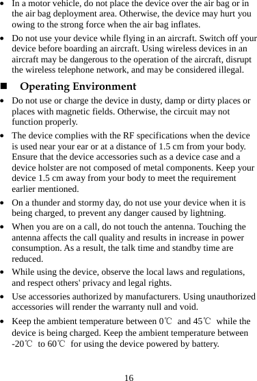16 z In a motor vehicle, do not place the device over the air bag or in the air bag deployment area. Otherwise, the device may hurt you owing to the strong force when the air bag inflates. z Do not use your device while flying in an aircraft. Switch off your device before boarding an aircraft. Using wireless devices in an aircraft may be dangerous to the operation of the aircraft, disrupt the wireless telephone network, and may be considered illegal.    Operating Environment z Do not use or charge the device in dusty, damp or dirty places or places with magnetic fields. Otherwise, the circuit may not function properly. z The device complies with the RF specifications when the device is used near your ear or at a distance of 1.5 cm from your body. Ensure that the device accessories such as a device case and a device holster are not composed of metal components. Keep your device 1.5 cm away from your body to meet the requirement earlier mentioned. z On a thunder and stormy day, do not use your device when it is being charged, to prevent any danger caused by lightning. z When you are on a call, do not touch the antenna. Touching the antenna affects the call quality and results in increase in power consumption. As a result, the talk time and standby time are reduced. z While using the device, observe the local laws and regulations, and respect others&apos; privacy and legal rights. z Use accessories authorized by manufacturers. Using unauthorized accessories will render the warranty null and void. z Keep the ambient temperature between 0℃ and 45℃ while the device is being charged. Keep the ambient temperature between -20℃ to 60℃  for using the device powered by battery. 