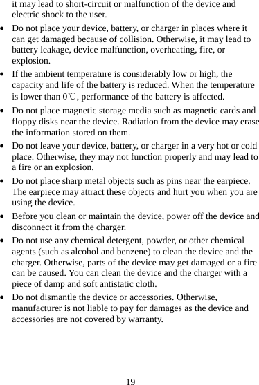 19 it may lead to short-circuit or malfunction of the device and electric shock to the user. z Do not place your device, battery, or charger in places where it can get damaged because of collision. Otherwise, it may lead to battery leakage, device malfunction, overheating, fire, or explosion. z If the ambient temperature is considerably low or high, the capacity and life of the battery is reduced. When the temperature is lower than 0℃, performance of the battery is affected. z Do not place magnetic storage media such as magnetic cards and floppy disks near the device. Radiation from the device may erase the information stored on them. z Do not leave your device, battery, or charger in a very hot or cold place. Otherwise, they may not function properly and may lead to a fire or an explosion. z Do not place sharp metal objects such as pins near the earpiece. The earpiece may attract these objects and hurt you when you are using the device. z Before you clean or maintain the device, power off the device and disconnect it from the charger.   z Do not use any chemical detergent, powder, or other chemical agents (such as alcohol and benzene) to clean the device and the charger. Otherwise, parts of the device may get damaged or a fire can be caused. You can clean the device and the charger with a piece of damp and soft antistatic cloth. z Do not dismantle the device or accessories. Otherwise, manufacturer is not liable to pay for damages as the device and accessories are not covered by warranty. 