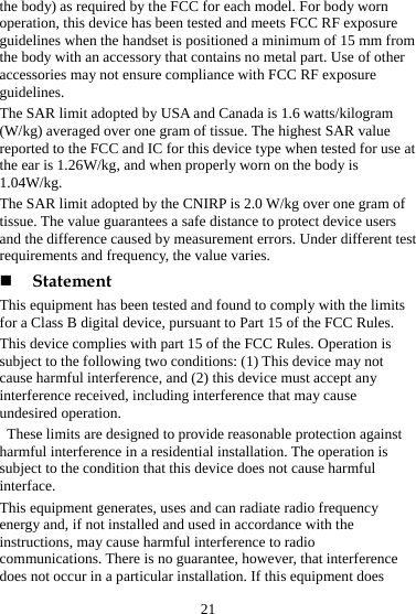 21 the body) as required by the FCC for each model. For body worn operation, this device has been tested and meets FCC RF exposure guidelines when the handset is positioned a minimum of 15 mm from the body with an accessory that contains no metal part. Use of other accessories may not ensure compliance with FCC RF exposure guidelines. The SAR limit adopted by USA and Canada is 1.6 watts/kilogram (W/kg) averaged over one gram of tissue. The highest SAR value reported to the FCC and IC for this device type when tested for use at the ear is 1.26W/kg, and when properly worn on the body is 1.04W/kg. The SAR limit adopted by the CNIRP is 2.0 W/kg over one gram of tissue. The value guarantees a safe distance to protect device users and the difference caused by measurement errors. Under different test requirements and frequency, the value varies.    Statement This equipment has been tested and found to comply with the limits for a Class B digital device, pursuant to Part 15 of the FCC Rules.   This device complies with part 15 of the FCC Rules. Operation is subject to the following two conditions: (1) This device may not cause harmful interference, and (2) this device must accept any interference received, including interference that may cause undesired operation.   These limits are designed to provide reasonable protection against harmful interference in a residential installation. The operation is subject to the condition that this device does not cause harmful interface. This equipment generates, uses and can radiate radio frequency energy and, if not installed and used in accordance with the instructions, may cause harmful interference to radio communications. There is no guarantee, however, that interference does not occur in a particular installation. If this equipment does 