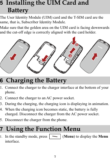 5  Installing the UIM Card and Battery The User Identity Module (UIM) card and the T-SIM card are the same, that is, Subscriber Identity Module. Make sure that the golden area on the UIM card is facing downwards and the cut-off edge is correctly aligned with the card holder.  6  Charging the Battery 1. Connect the charger to the charger interface at the bottom of your phone. 2. Connect the charger to an AC power socket. 3. During the charging, the charging icon is displaying in animation. 4. When the charging icon becomes static, the battery is fully charged. Disconnect the charger from the AC power socket. 5. Disconnect the charger from the phone. 7  Using the Function Menu 1. In the standby mode, press   (Menu) to display the Menu interface. 7 