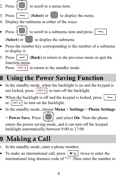2. Press    to scroll to a menu item. 3. Press   (Select) or    to display the menu. 4. Display the submenu in either of the ways: z Press    to scroll to a submenu item and press   (Select) or    to display the submenu. z Press the number key corresponding to the number of a submenu to display it. 5. Press   (Back) to return to the previous menu or quit the function menu. Press    to return to the standby mode. 8  Using the Power Saving Function z In the standby mode, when the backlight is on and the keypad is not locked, press    to turn off the backlight. z When the backlight is off and the keypad is locked, press   or    to turn on the backlight. z In the standby mode, choose Menu &gt; Settings &gt; Phone Settings &gt; Power Save. Press   and select On. Then the phone enters the power saving mode, and it can turn off the keypad backlight automatically between 9:00 to 17:00. 9  Making a Call 1. In the standby mode, enter a phone number. z To make an international call, press    twice to enter the international long distance code of &quot;+&quot;. Then enter the number to 8 
