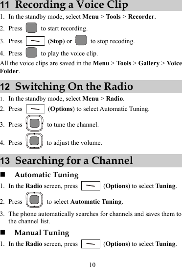 11  Recording a Voice Clip 1. In the standby mode, select Menu &gt; Tools &gt; Recorder. 2. Press   to start recording. 3. Press   (Stop) or    to stop recoding. 4. Press   to play the voice clip. All the voice clips are saved in the Menu &gt; Tools &gt; Gallery &gt; Voice Folder. 12  Switching On the Radio 1. In the standby mode, select Menu &gt; Radio. 2. Press   (Options) to select Automatic Tuning. 3. Press    to tune the channel. 4. Press    to adjust the volume. 13  Searching for a Channel  Automatic Tuning 1. In the Radio screen, press   (Options) to select Tuning. 2. Press   to select Automatic Tuning. 3. The phone automatically searches for channels and saves them to the channel list.  Manual Tuning 1. In the Radio screen, press   (Options) to select Tuning. 10 
