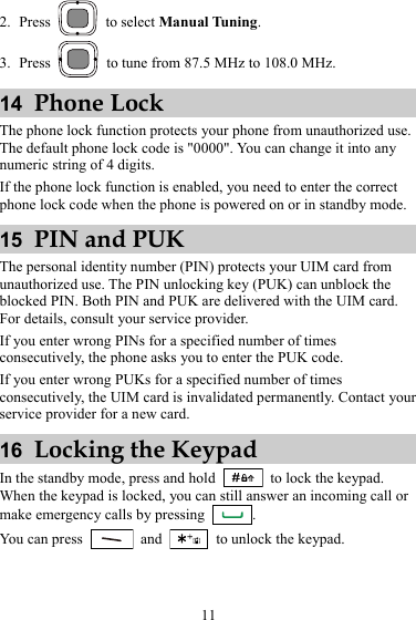 2. Press   to select Manual Tuning. 3. Press    to tune from 87.5 MHz to 108.0 MHz. 14  Phone Lock The phone lock function protects your phone from unauthorized use. The default phone lock code is &quot;0000&quot;. You can change it into any numeric string of 4 digits. If the phone lock function is enabled, you need to enter the correct phone lock code when the phone is powered on or in standby mode. 15  PIN and PUK The personal identity number (PIN) protects your UIM card from unauthorized use. The PIN unlocking key (PUK) can unblock the blocked PIN. Both PIN and PUK are delivered with the UIM card. For details, consult your service provider. If you enter wrong PINs for a specified number of times consecutively, the phone asks you to enter the PUK code. If you enter wrong PUKs for a specified number of times consecutively, the UIM card is invalidated permanently. Contact your service provider for a new card. 16  Locking the Keypad In the standby mode, press and hold   to lock the keypad. When the keypad is locked, you can still answer an incoming call or make emergency calls by pressing  . You can press   and    to unlock the keypad. 11 
