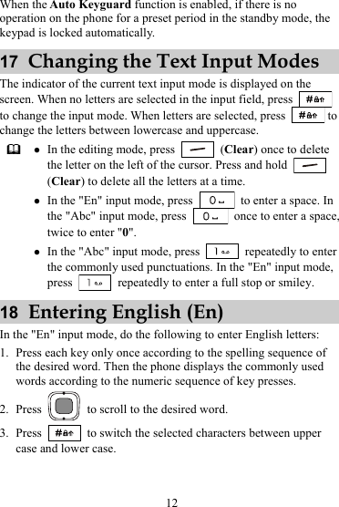 When the Auto Keyguard function is enabled, if there is no operation on the phone for a preset period in the standby mode, the keypad is locked automatically. 17  Changing the Text Input Modes The indicator of the current text input mode is displayed on the screen. When no letters are selected in the input field, press   to change the input mode. When letters are selected, press   to change the letters between lowercase and uppercase.  z In the editing mode, press   (Clear) once to delete the letter on the left of the cursor. Press and hold   (Clear) to delete all the letters at a time. z In the &quot;En&quot; input mode, press    to enter a space. In the &quot;Abc&quot; input mode, press    once to enter a space, twice to enter &quot;0&quot;. z In the &quot;Abc&quot; input mode, press   repeatedly to enter the commonly used punctuations. In the &quot;En&quot; input mode, press    repeatedly to enter a full stop or smiley. 18  Entering English (En) In the &quot;En&quot; input mode, do the following to enter English letters: 1. Press each key only once according to the spelling sequence of the desired word. Then the phone displays the commonly used words according to the numeric sequence of key presses. 2. Press    to scroll to the desired word. 3. Press    to switch the selected characters between upper case and lower case. 12 