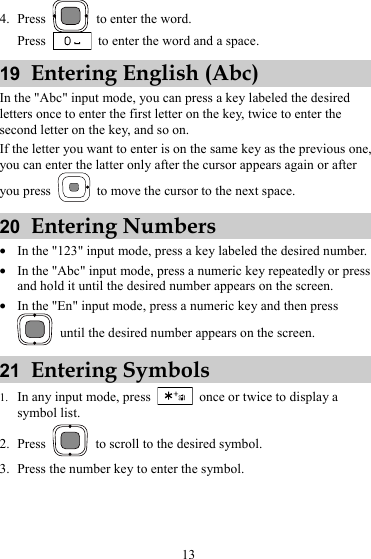4. Press    to enter the word. Press    to enter the word and a space. 19  Entering English (Abc) In the &quot;Abc&quot; input mode, you can press a key labeled the desired letters once to enter the first letter on the key, twice to enter the second letter on the key, and so on. If the letter you want to enter is on the same key as the previous one, you can enter the latter only after the cursor appears again or after you press    to move the cursor to the next space. 20  Entering Numbers z In the &quot;123&quot; input mode, press a key labeled the desired number. z In the &quot;Abc&quot; input mode, press a numeric key repeatedly or press and hold it until the desired number appears on the screen. z In the &quot;En&quot; input mode, press a numeric key and then press   until the desired number appears on the screen. 21  Entering Symbols 1. In any input mode, press    once or twice to display a symbol list. 2. Press    to scroll to the desired symbol. 3. Press the number key to enter the symbol. 13 