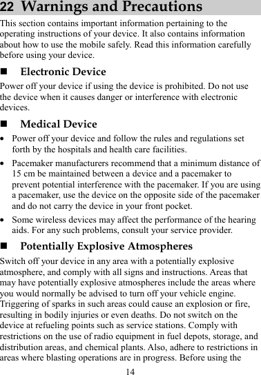 22  Warnings and Precautions This section contains important information pertaining to the operating instructions of your device. It also contains information about how to use the mobile safely. Read this information carefully before using your device.  Electronic Device Power off your device if using the device is prohibited. Do not use the device when it causes danger or interference with electronic devices.  Medical Device z Power off your device and follow the rules and regulations set forth by the hospitals and health care facilities. z Pacemaker manufacturers recommend that a minimum distance of 15 cm be maintained between a device and a pacemaker to prevent potential interference with the pacemaker. If you are using a pacemaker, use the device on the opposite side of the pacemaker and do not carry the device in your front pocket. z Some wireless devices may affect the performance of the hearing aids. For any such problems, consult your service provider.  Potentially Explosive Atmospheres Switch off your device in any area with a potentially explosive atmosphere, and comply with all signs and instructions. Areas that may have potentially explosive atmospheres include the areas where you would normally be advised to turn off your vehicle engine. Triggering of sparks in such areas could cause an explosion or fire, resulting in bodily injuries or even deaths. Do not switch on the device at refueling points such as service stations. Comply with restrictions on the use of radio equipment in fuel depots, storage, and distribution areas, and chemical plants. Also, adhere to restrictions in areas where blasting operations are in progress. Before using the 14 