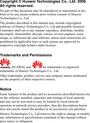 Copyright © Huawei Technologies Co., Ltd. 2009. All rights reserved. No part of this document may be reproduced or transmitted in any form or by any means without prior written consent of Huawei Technologies Co., Ltd. The product described in this manual may include copyrighted software of Huawei Technologies Co., Ltd and possible licensors. Customers shall not in any manner reproduce, distribute, modify, decompile, disassemble, decrypt, extract, reverse engineer, lease, assign, or sublicense the said software, unless such restrictions are prohibited by applicable laws or such actions are approved by respective copyright holders under licenses.  Trademarks and Permissions , HUAWEI, and  are trademarks or registered trademarks of Huawei Technologies Co., Ltd. Other trademarks, product, service and company names mentioned are the property of their respective owners.  Notice Some features of the product and its accessories described herein rely on the software installed, capacities and settings of local network, and may not be activated or may be limited by local network operators or network service providers, thus the descriptions herein may not exactly match the product or its accessories you purchase. Huawei Technologies Co., Ltd reserves the right to change or modify any information or specifications contained in this manual without prior notice or obligation.  