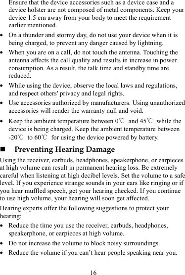 16 Ensure that the device accessories such as a device case and a device holster are not composed of metal components. Keep your device 1.5 cm away from your body to meet the requirement earlier mentioned. z On a thunder and stormy day, do not use your device when it is being charged, to prevent any danger caused by lightning. z When you are on a call, do not touch the antenna. Touching the antenna affects the call quality and results in increase in power consumption. As a result, the talk time and standby time are reduced. z While using the device, observe the local laws and regulations, and respect others&apos; privacy and legal rights. z Use accessories authorized by manufacturers. Using unauthorized accessories will render the warranty null and void. z Keep the ambient temperature between 0℃ and 45℃ while the device is being charged. Keep the ambient temperature between -20℃ to 60℃  for using the device powered by battery.  Preventing Hearing Damage Using the receiver, earbuds, headphones, speakerphone, or earpieces at high volume can result in permanent hearing loss. Be extremely careful when listening at high decibel levels. Set the volume to a safe level. If you experience strange sounds in your ears like ringing or if you hear muffled speech, get your hearing checked. If you continue to use high volume, your hearing will soon get affected. Hearing experts offer the following suggestions to protect your hearing: z Reduce the time you use the receiver, earbuds, headphones, speakerphone, or earpieces at high volume. z Do not increase the volume to block noisy surroundings. z Reduce the volume if you can’t hear people speaking near you. 