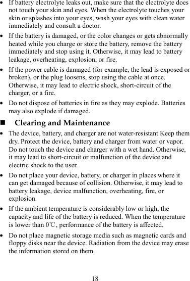 18 z If battery electrolyte leaks out, make sure that the electrolyte does not touch your skin and eyes. When the electrolyte touches your skin or splashes into your eyes, wash your eyes with clean water immediately and consult a doctor. z If the battery is damaged, or the color changes or gets abnormally heated while you charge or store the battery, remove the battery immediately and stop using it. Otherwise, it may lead to battery leakage, overheating, explosion, or fire. z If the power cable is damaged (for example, the lead is exposed or broken), or the plug loosens, stop using the cable at once. Otherwise, it may lead to electric shock, short-circuit of the charger, or a fire. z Do not dispose of batteries in fire as they may explode. Batteries may also explode if damaged.  Clearing and Maintenance z The device, battery, and charger are not water-resistant Keep them dry. Protect the device, battery and charger from water or vapor. Do not touch the device and charger with a wet hand. Otherwise, it may lead to short-circuit or malfunction of the device and electric shock to the user. z Do not place your device, battery, or charger in places where it can get damaged because of collision. Otherwise, it may lead to battery leakage, device malfunction, overheating, fire, or explosion. z If the ambient temperature is considerably low or high, the capacity and life of the battery is reduced. When the temperature is lower than 0℃, performance of the battery is affected. z Do not place magnetic storage media such as magnetic cards and floppy disks near the device. Radiation from the device may erase the information stored on them. 