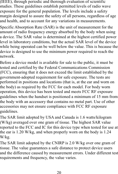 20 (IEEE), through periodic and thorough evaluation of scientific studies. These guidelines establish permitted levels of radio wave exposure for the general population. The levels include a safety margin designed to assure the safety of all persons, regardless of age and health, and to account for any variations in measurements. Specific Absorption Rate (SAR) is the unit of measurement for the amount of radio frequency energy absorbed by the body when using a device. The SAR value is determined at the highest certified power level in laboratory conditions, but the actual SAR level of the device while being operated can be well below the value. This is because the device is designed to use the minimum power required to reach the network. Before a device model is available for sale to the public, it must be tested and certified by the Federal Communications Commission (FCC), ensuring that it does not exceed the limit established by the government-adopted requirement for safe exposure. The tests are performed in positions and locations (that is, at the ear and worn on the body) as required by the FCC for each model. For body worn operation, this device has been tested and meets FCC RF exposure guidelines when the handset is positioned a minimum of 15 mm from the body with an accessory that contains no metal part. Use of other accessories may not ensure compliance with FCC RF exposure guidelines. The SAR limit adopted by USA and Canada is 1.6 watts/kilogram (W/kg) averaged over one gram of tissue. The highest SAR value reported to the FCC and IC for this device type when tested for use at the ear is 1.20 W/kg, and when properly worn on the body is 1.24 W/kg. The SAR limit adopted by the CNIRP is 2.0 W/kg over one gram of tissue. The value guarantees a safe distance to protect device users and the difference caused by measurement errors. Under different test requirements and frequency, the value varies.   