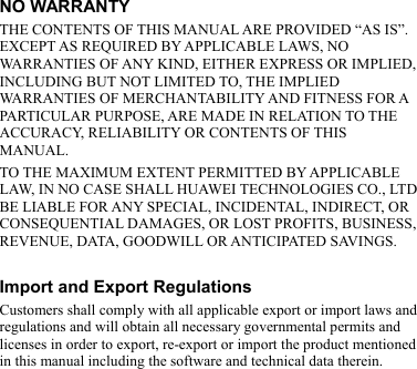 NO WARRANTY THE CONTENTS OF THIS MANUAL ARE PROVIDED “AS IS”. EXCEPT AS REQUIRED BY APPLICABLE LAWS, NO WARRANTIES OF ANY KIND, EITHER EXPRESS OR IMPLIED, INCLUDING BUT NOT LIMITED TO, THE IMPLIED WARRANTIES OF MERCHANTABILITY AND FITNESS FOR A PARTICULAR PURPOSE, ARE MADE IN RELATION TO THE ACCURACY, RELIABILITY OR CONTENTS OF THIS MANUAL. TO THE MAXIMUM EXTENT PERMITTED BY APPLICABLE LAW, IN NO CASE SHALL HUAWEI TECHNOLOGIES CO., LTD BE LIABLE FOR ANY SPECIAL, INCIDENTAL, INDIRECT, OR CONSEQUENTIAL DAMAGES, OR LOST PROFITS, BUSINESS, REVENUE, DATA, GOODWILL OR ANTICIPATED SAVINGS.  Import and Export Regulations Customers shall comply with all applicable export or import laws and regulations and will obtain all necessary governmental permits and licenses in order to export, re-export or import the product mentioned in this manual including the software and technical data therein. 
