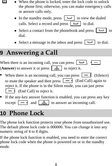 8  z When the phone is locked, enter the lock code to unlock the phone first; otherwise, you can make emergency calls or answer calls only. z In the standby mode, press    to view the dialed calls. Select a record and press   to dial. z Select a contact from the phonebook and press   to dial. z Select a message in the inbox and press   to dial. 9  Answering a Call When there is an incoming call, you can press  ,   (Answer) to answer it or press    to reject it. z When there is an incoming call, you can press   (Silence) to mute the speaker and then press    (End Call) again to reject it. If the phone is in the Silent mode, you can just press   (End Call) to reject it. z If the any-key answer function is enabled, you can press any key except   and    to answer an incoming call. 10  Phone Lock The phone lock function protects your phone from unauthorized use. The default phone lock code is 000000. You can change it into any numeric string of 4 to 8 digits. If the phone lock function is enabled, you need to enter the correct phone lock code when the phone is powered on or in the standby mode. 