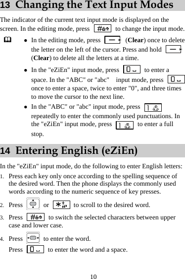 10 13  Changing the Text Input Modes The indicator of the current text input mode is displayed on the screen. In the editing mode, press    to change the input mode.  z In the editing mode, press   (Clear) once to delete the letter on the left of the cursor. Press and hold   (Clear) to delete all the letters at a time. z In the &quot;eZiEn&quot; input mode, press   to enter a space. In the &quot;ABC&quot; or &quot;abc&quot;    input mode, press   once to enter a space, twice to enter &quot;0&quot;, and three times to move the cursor to the next line. z In the &quot;ABC&quot; or &quot;abc&quot; input mode, press   repeatedly to enter the commonly used punctuations. In the &quot;eZiEn&quot; input mode, press    to enter a full stop. 14  Entering English (eZiEn) In the &quot;eZiEn&quot; input mode, do the following to enter English letters: 1. Press each key only once according to the spelling sequence of the desired word. Then the phone displays the commonly used words according to the numeric sequence of key presses. 2. Press   or   to scroll to the desired word. 3. Press    to switch the selected characters between upper case and lower case. 4. Press    to enter the word. Press    to enter the word and a space. 