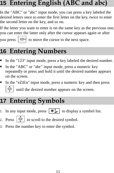 11 15  Entering English (ABC and abc) In the &quot;ABC&quot; or &quot;abc&quot; input mode, you can press a key labeled the desired letters once to enter the first letter on the key, twice to enter the second letter on the key, and so on. If the letter you want to enter is on the same key as the previous one, you can enter the latter only after the cursor appears again or after you press    to move the cursor to the next space. 16  Entering Numbers z In the &quot;123&quot; input mode, press a key labeled the desired number. z In the &quot;ABC&quot; or &quot;abc&quot; input mode, press a numeric key repeatedly or press and hold it until the desired number appears on the screen. z In the &quot;eZiEn&quot; input mode, press a numeric key and then press   until the desired number appears on the screen. 17  Entering Symbols 1. In any input mode, press    to display a symbol list. 2. Press    to scroll to the desired symbol. 3. Press the number key to enter the symbol. 