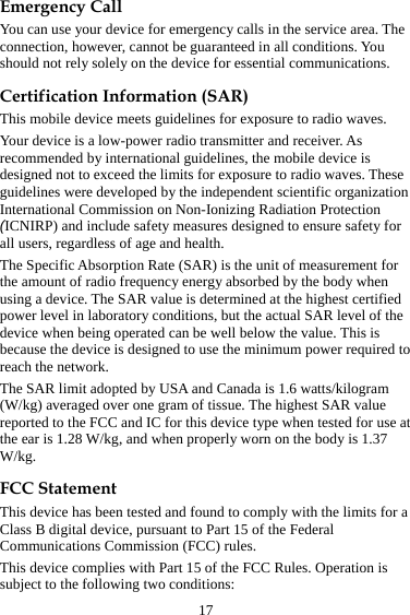 17 Emergency Call You can use your device for emergency calls in the service area. The connection, however, cannot be guaranteed in all conditions. You should not rely solely on the device for essential communications. Certification Information (SAR) This mobile device meets guidelines for exposure to radio waves. Your device is a low-power radio transmitter and receiver. As recommended by international guidelines, the mobile device is designed not to exceed the limits for exposure to radio waves. These guidelines were developed by the independent scientific organization International Commission on Non-Ionizing Radiation Protection (ICNIRP) and include safety measures designed to ensure safety for all users, regardless of age and health.   The Specific Absorption Rate (SAR) is the unit of measurement for the amount of radio frequency energy absorbed by the body when using a device. The SAR value is determined at the highest certified power level in laboratory conditions, but the actual SAR level of the device when being operated can be well below the value. This is because the device is designed to use the minimum power required to reach the network. The SAR limit adopted by USA and Canada is 1.6 watts/kilogram (W/kg) averaged over one gram of tissue. The highest SAR value reported to the FCC and IC for this device type when tested for use at the ear is 1.28 W/kg, and when properly worn on the body is 1.37 W/kg. FCC Statement This device has been tested and found to comply with the limits for a Class B digital device, pursuant to Part 15 of the Federal Communications Commission (FCC) rules.   This device complies with Part 15 of the FCC Rules. Operation is subject to the following two conditions: 