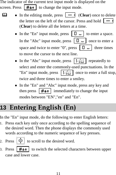 11 The indicator of the current text input mode is displayed on the screen. Press    to change the input mode.  z In the editing mode, press   (Clear) once to delete the letter on the left of the cursor. Press and hold   (Clear) to delete all the letters at a time. z In the &quot;En&quot; input mode, press    to enter a space. In the &quot;Abc&quot; input mode, press    once to enter a space and twice to enter &quot;0&quot;, press   three times to move the cursor to the next line. z In the &quot;Abc&quot; input mode, press   repeatedly to select and enter the commonly-used punctuations. In the &quot;En&quot; input mode, press    once to enter a full stop, twice and three times to enter a smiley. z In the &quot;En&quot; and &quot;Abc&quot; input mode, press any key and then press   immediately to change the input modes between &quot;EN&quot;,&quot;en&quot; and &quot;En&quot;. 13  Entering English (En) In the &quot;En&quot; input mode, do the following to enter English letters: 1. Press each key only once according to the spelling sequence of the desired word. Then the phone displays the commonly used words according to the numeric sequence of key presses. 2. Press    to scroll to the desired word. 3. Press    to switch the selected characters between upper case and lower case. 